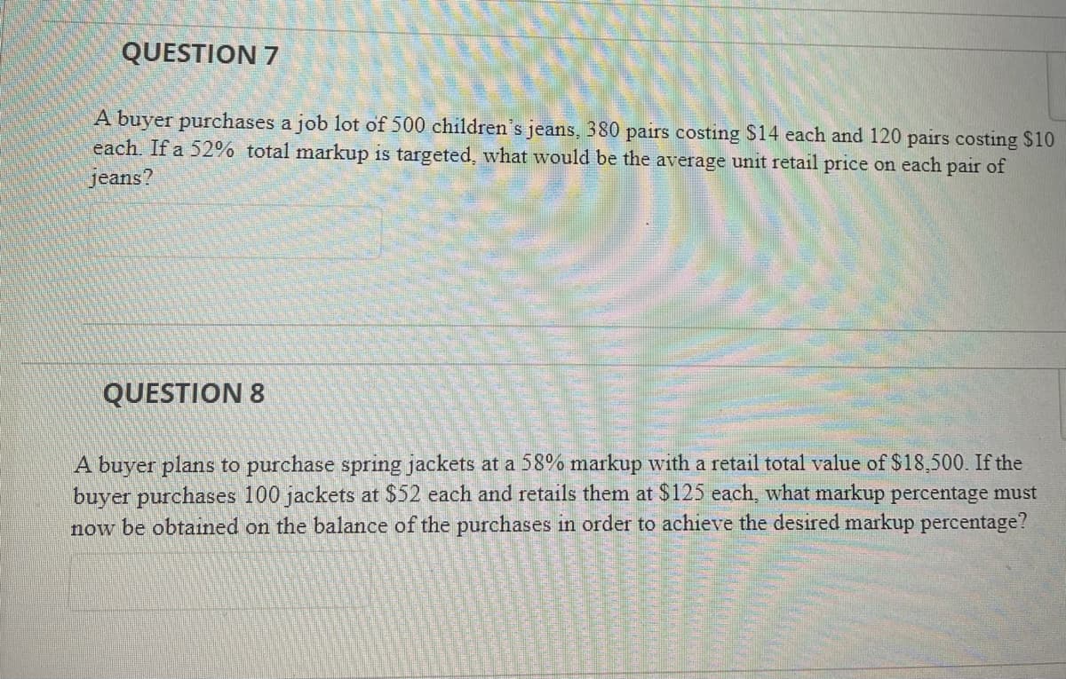 QUESTION 7
A buyer purchases a job lot of 500 children's jeans, 380 pairs costing $14 each and 120 pairs costing $10
each. If a 52% total markup is targeted, what would be the average unit retail price on each pair of
jeans?
QUESTION 8
A buyer plans to purchase spring jackets at a 58% markup with a retail total value of $18,500. If the
buyer purchases 100 jackets at $52 each and retails them at $125 each, what markup percentage must
now be obtained on the balance of the purchases in order to achieve the desired markup percentage?
