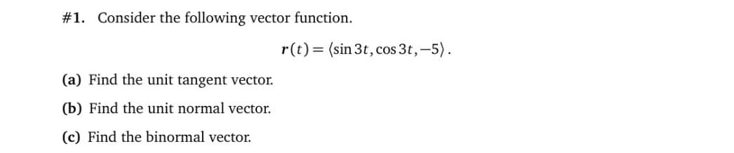 #1. Consider the following vector function.
r(t) = (sin 3t, cos 3t, -5).
(a) Find the unit tangent vector.
(b) Find the unit normal vector.
(c) Find the binormal vector.
