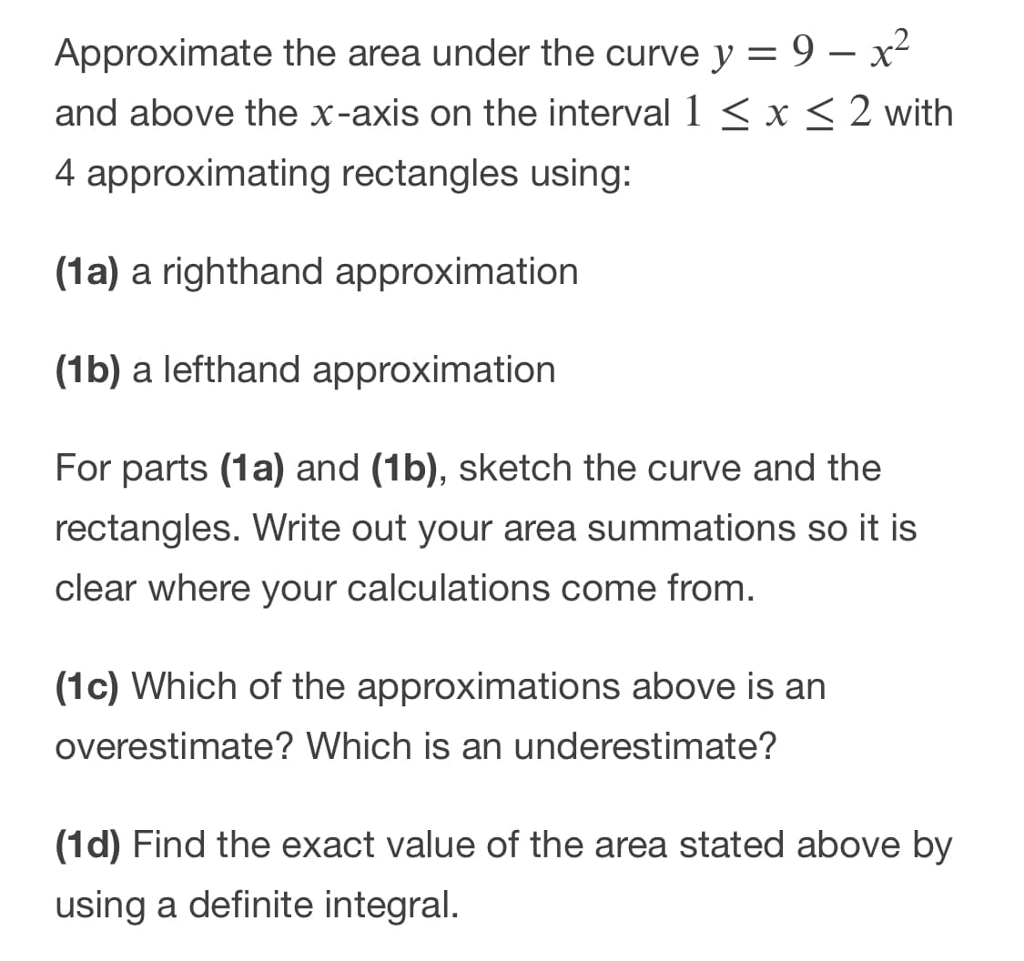 Approximate the area under the curve y = 9 – x²
and above the x-axis on the interval 1 < x < 2 with
4 approximating rectangles using:
(1a) a righthand approximation
(1b) a lefthand approximation
For parts (1a) and (1b), sketch the curve and the
rectangles. Write out your area summations so it is
clear where your calculations come from.
(1c) Which of the approximations above is an
overestimate? Which is an underestimate?
(1d) Find the exact value of the area stated above by
using a definite integral.
