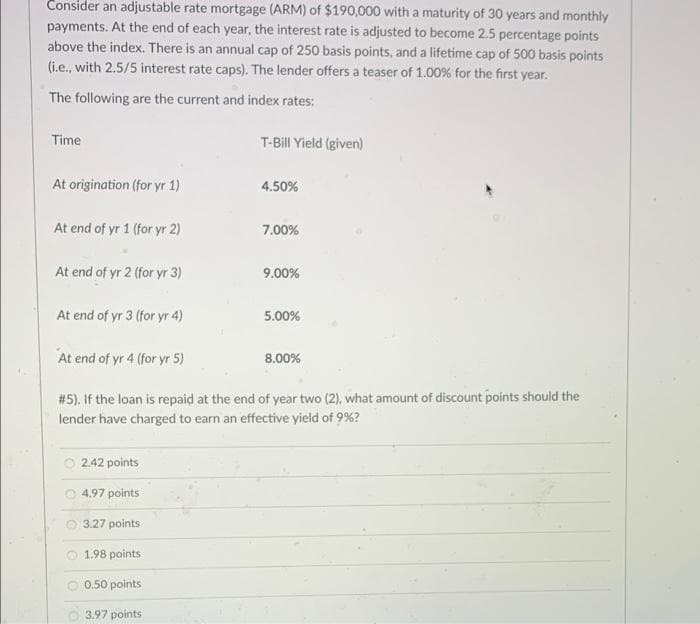 Consider an adjustable rate mortgage (ARM) of $190,000 with a maturity of 30 years and monthly
payments. At the end of each year, the interest rate is adjusted to become 2.5 percentage points
above the index. There is an annual cap of 250 basis points, and a lifetime cap of 500 basis points
(i.e., with 2.5/5 interest rate caps). The lender offers a teaser of 1.00% for the first year.
The following are the current and index rates:
Time
T-Bill Yield (given)
At origination (for yr 1)
4.50%
At end of yr 1 (for yr 2)
7.00%
At end of yr 2 (for yr 3)
9.00%
At end of yr 3 (for yr 4)
5.00%
At end of yr 4 (for yr 5)
8.00%
# 5). If the loan is repaid at the end of year two (2), what amount of discount points should the
lender have charged to earn an effective yield of 9%?
2.42 points
O 4.97 points
3.27 points
1.98 points
O 0.50 points
O 3.97 points
