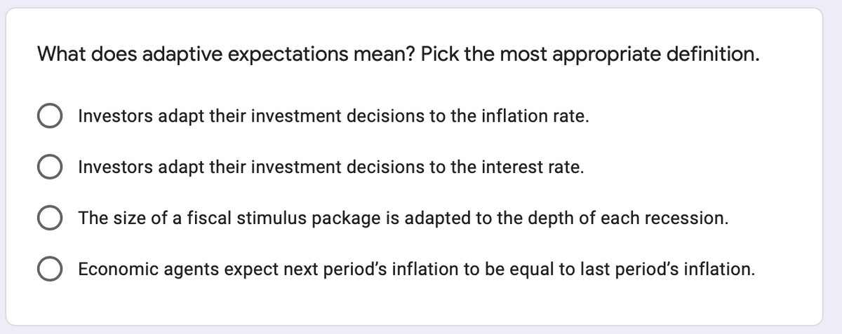 What does adaptive expectations mean? Pick the most appropriate definition.
O Investors adapt their investment decisions to the inflation rate.
O Investors adapt their investment decisions to the interest rate.
O The size of a fiscal stimulus package is adapted to the depth of each recession.
O Economic agents expect next period's inflation to be equal to last period's inflation.
