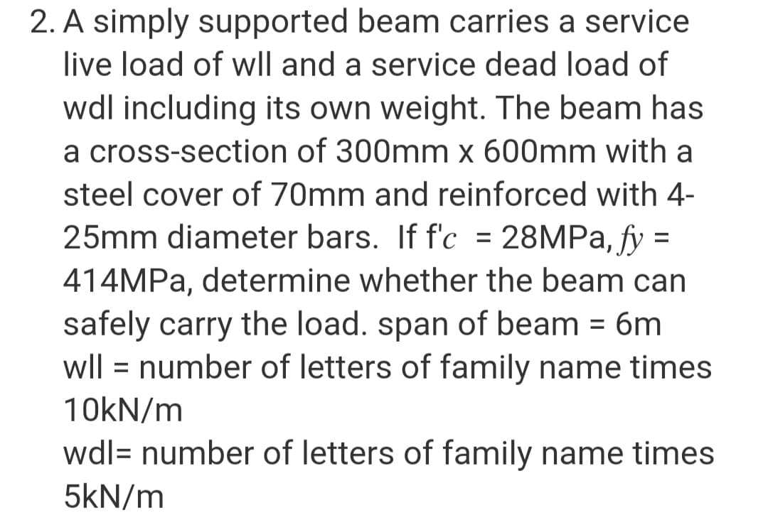 2. A simply supported beam carries a service
live load of wll and a service dead load of
wdl including its own weight. The beam has
a cross-section of 300mm x 600mm with a
steel cover of 70mm and reinforced with 4-
25mm diameter bars. If f'c = 28MPa, fy =
414MPa, determine whether the beam can
safely carry the load. span of beam = 6m
wll = number of letters of family name times
10kN/m
wdl= number of letters of family name times
5kN/m