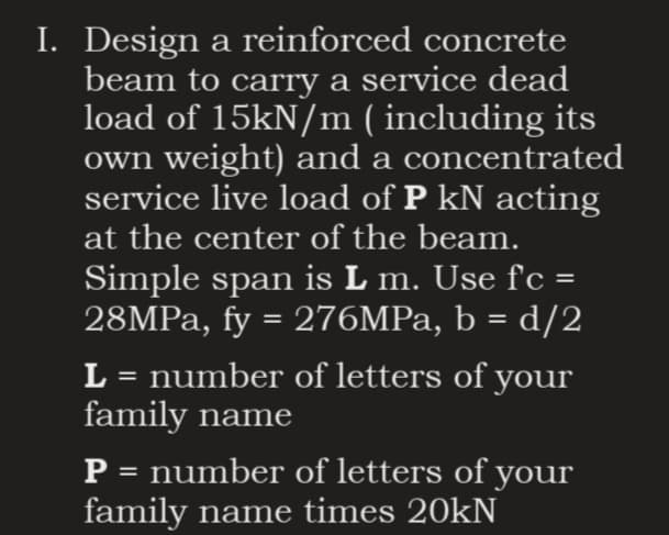 I. Design a reinforced concrete
beam to carry a service dead
load of 15kN/m ( including its
own weight) and a concentrated
service live load of P kN acting
at the center of the beam.
Simple span is L m. Use f'c =
28MPa, fy = 276MPa, b = d/2
L = number of letters of your
family name
P = number of letters of your
family name times 20kN