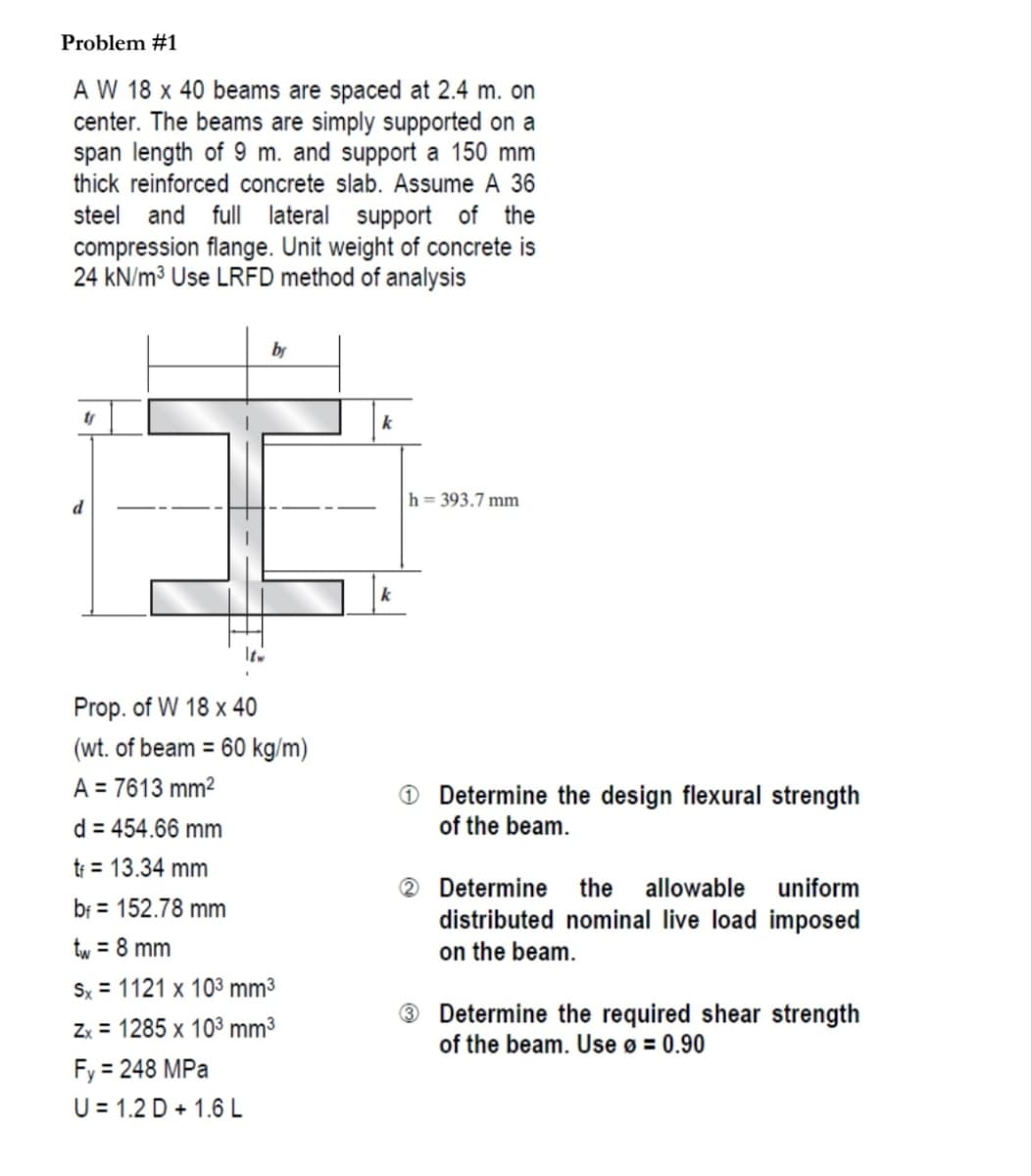 Problem #1
A W 18 x 40 beams are spaced at 2.4 m. on
center. The beams are simply supported on a
span length of 9 m. and support a 150 mm
thick reinforced concrete slab. Assume A 36
steel and full lateral support of the
compression flange. Unit weight of concrete is
24 kN/m³ Use LRFD method of analysis
by
ty
k
h = 393.7 mm
d
Prop. of W 18 x 40
(wt. of beam = 60 kg/m)
A = 7613 mm2
O Determine the design flexural strength
of the beam.
d = 454.66 mm
tr = 13.34 mm
® Determine
distributed nominal live load imposed
on the beam.
the
allowable
uniform
bf = 152.78 mm
tw = 8 mm
Sx = 1121 x 103 mm³
Determine the required shear strength
of the beam. Use ø = 0.90
Zx = 1285 x 103 mm³
Fy = 248 MPa
U = 1.2 D + 1.6 L
