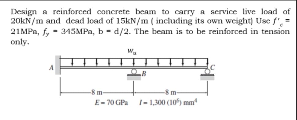 Design a reinforced concrete beam to carry a service live load of
20kN/m and dead load of 15kN/m ( including its own weight) Use f'. =
21MPA, fy = 345MPa, b = d/2. The beam is to be reinforced in tension
only.
%3D
Wu
A
-8 m-
-8 m-
E = 70 GPa
I = 1,300 (106) mm*
