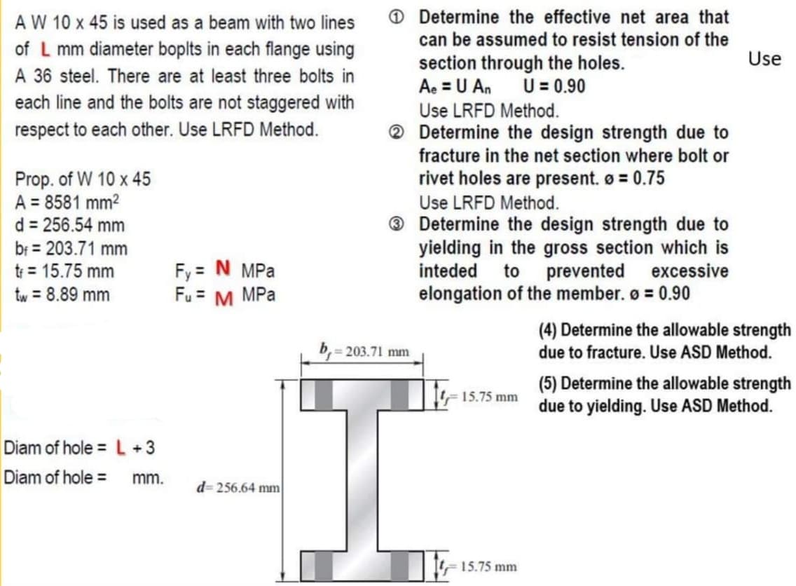 A W 10 x 45 is used as a beam with two lines
Determine the effective net area that
can be assumed to resist tension of the
of L mm diameter boplts in each flange using
A 36 steel. There are at least three bolts in
each line and the bolts are not staggered with
Use
section through the holes.
Ae = U An U= 0.90
Use LRFD Method.
® Determine the design strength due to
fracture in the net section where bolt or
respect to each other. Use LRFD Method.
Prop. of W 10 x 45
A = 8581 mm2
d = 256.54 mm
rivet holes are present. o = 0.75
Use LRFD Method.
® Determine the design strength due to
yielding in the gross section which is
inteded
br = 203.71 mm
tr = 15.75 mm
Fy = N MPa
Fu = M MPa
to prevented excessive
tw = 8.89 mm
elongation of the member. ø = 0.90
%3D
(4) Determine the allowable strength
203.71 mm
due to fracture. Use ASD Method.
(5) Determine the allowable strength
due to yielding. Use ASD Method.
15.75 mm
Diam of hole = L +3
Diam of hole = mm.
d= 256.64 mm
15.75 mm
