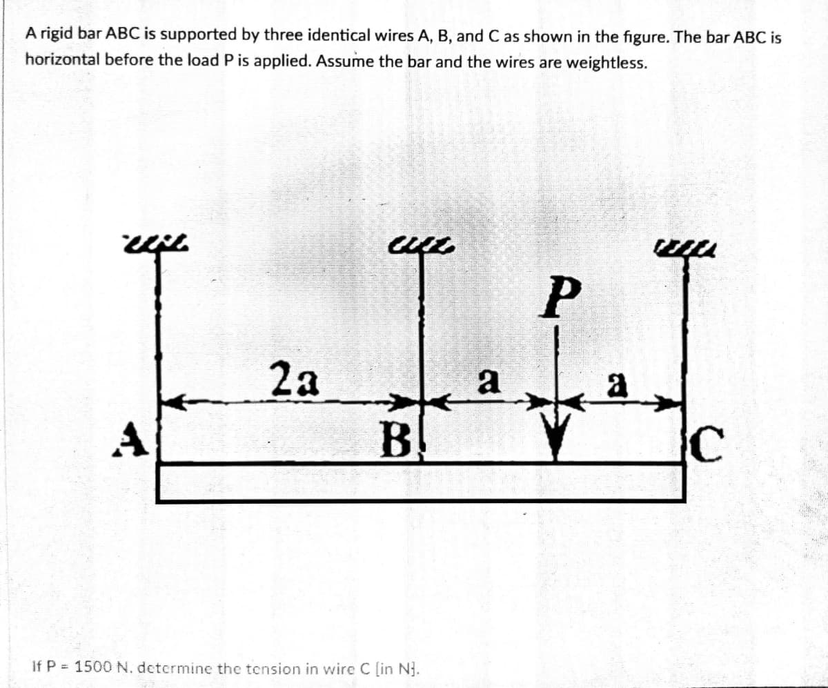 A rigid bar ABC is supported by three identical wires A, B, and C as shown in the figure. The bar ABC is
horizontal before the load P is applied. Assume the bar and the wires are weightless.
2a
B
a
A
If P 1500 N, determine the tension in wire C [in N.
