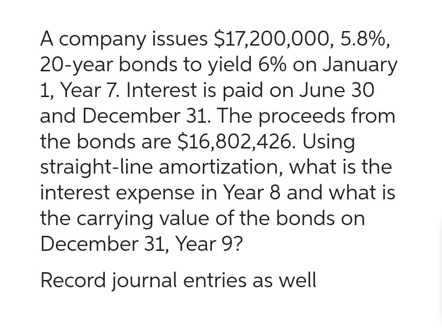 A company issues $17,200,000, 5.8%,
20-year bonds to yield 6% on January
1, Year 7. Interest is paid on June 30
and December 31. The proceeds from
the bonds are $16,802,426. Using
straight-line amortization, what is the
interest expense in Year 8 and what is
the carrying value of the bonds on
December 31, Year 9?
Record journal entries as well