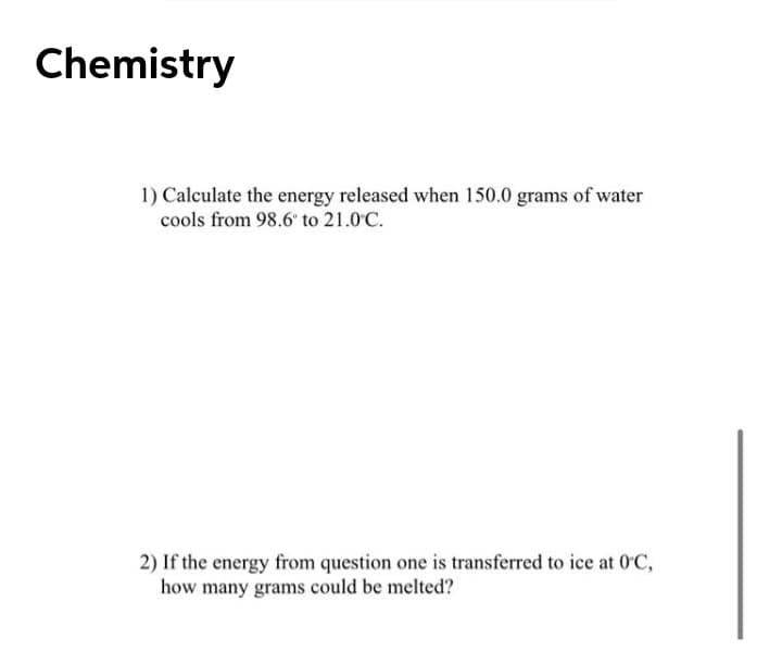 Chemistry
1) Calculate the energy released when 150.0 grams of water
cools from 98.6' to 21.0°C.
2) If the energy from question one is transferred to ice at 0'C,
how many grams could be melted?

