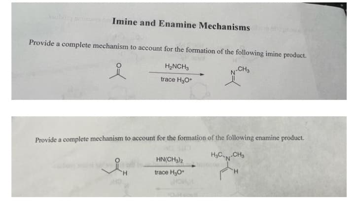 Imine and Enamine Mechanisms
Provide a complete mechanism to account for the formation of the following imine product.
H2NCH3
v-CH3
trace HgO*
Provide a complete mechanism to account for the formation of the following enamine product.
H3C-N-CH3
HN(CH3)2
H.
trace H,O
