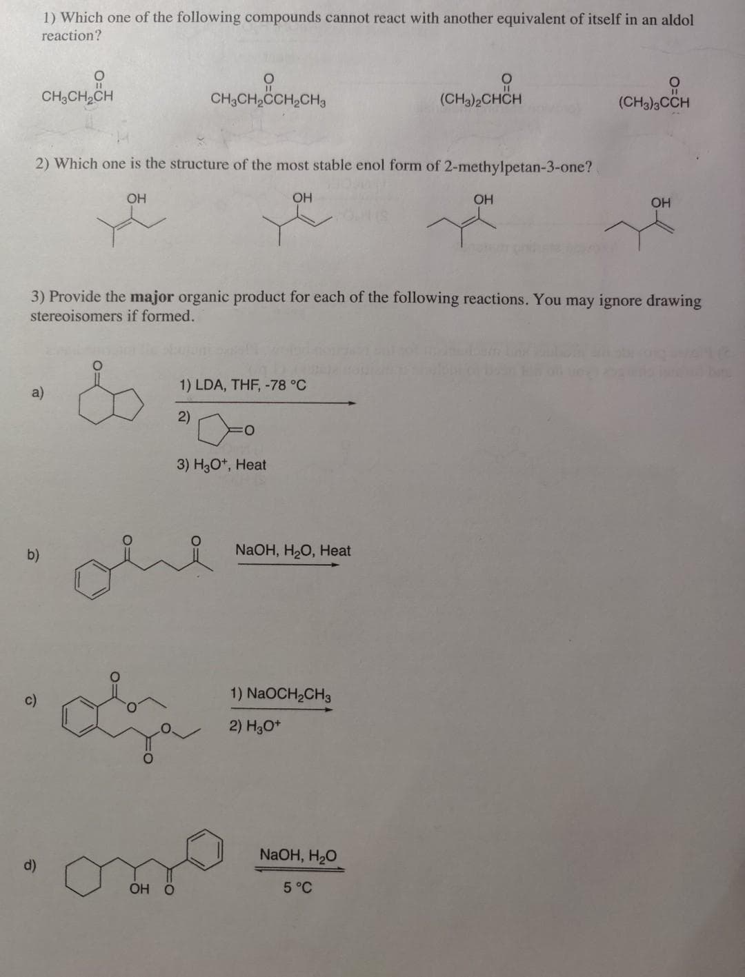 1) Which one of the following compounds cannot react with another equivalent of itself in an aldol
reaction?
CH3CH2CH
CH3CH2CCH,CH3
(CH3)2CHCH
(CH3)3CCH
2) Which one is the structure of the most stable enol form of 2-methylpetan-3-one?
OH
OH
OH
OH
3) Provide the major organic product for each of the following reactions. You may ignore drawing
stereoisomers if formed.
1) LDA, THF, -78 °C
a)
2)
3) H3O*, Heat
ohe
b)
NaOH, HO, Нeat
1) NaOCH2CH3
2) H3O*
NaOH, H20
ОН О
5°C
