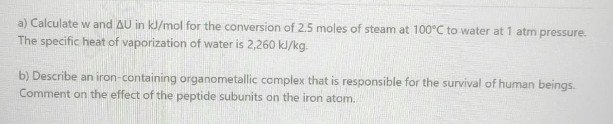 a) Calculate w and AU in kJ/mol for the conversion of 2.5 moles of steam at 100°C to water at 1 atm pressure.
The specific heat of vaporization of water is 2,260 kJ/kg.
b) Describe an iron-containing organometallic complex that is responsible for the survival of human beings.
Comment on the effect of the peptide subunits on the iron atom.
