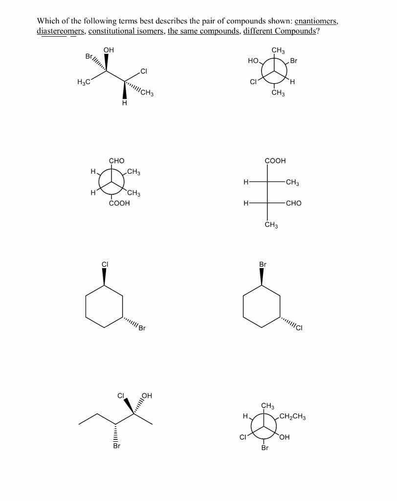 Which of the following terms best describes the pair of compounds shown: enantiomers,
diastereomers, constitutional isomers, the same compounds, different Compounds?
CH3
OH
B lil
но.
Br
.CI
CI
H3C
CH3
CH3
COOH
сно
H.
CH3
H
CH3
H
CH3
-сно
ČOOH
CH3
Br
CI
CH3
CH2CH3
H,
CI
OH
Br
