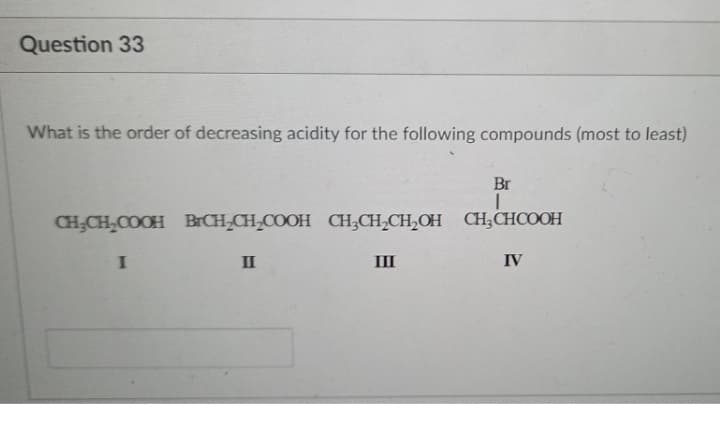 Question 33
What is the order of decreasing acidity for the following compounds (most to least)
Br
CH;CH,COOH BrCH;CH;COOH CH;CH,CH,OH CH;CHCOOH
II
III
IV
