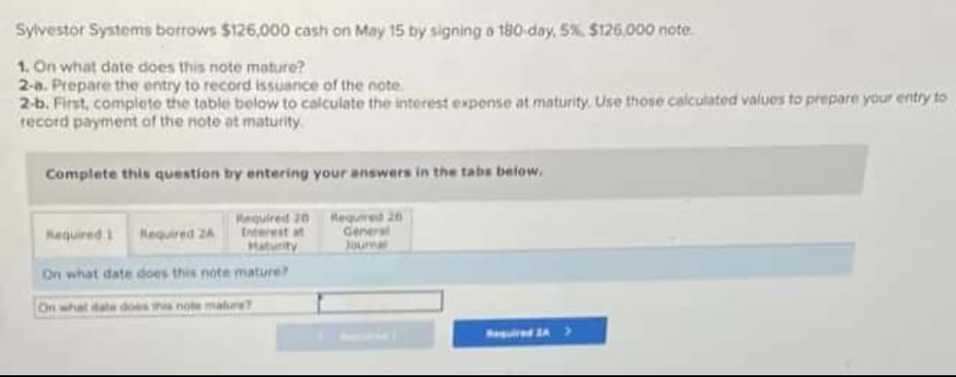 Sylvestor Systems borrows $126,000 cash on May 15 by signing a t80-day, 5% $126,.000 note
1. On what date does this note mature?
2-a. Prepare the entry to record issuance of the note.
2-b. First, complete the table below to calculate the interest expense at maturity. Use those calculated values to prepare your entry to
record payment of the note at maturity
Complete this question by entering your answers in the tabs below.
Required 20 Required 20
Interest at
Haturity
General
Jurna
Nequired 1 Required 2A
On what date does this note mature?
On what date does this note malre
red A>
