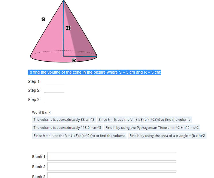 S
To find the volume of the cone in the picture where S = 5 cm and R = 3 cm:
Step 1:
Step 2:
Step 3:
Blank 1:
H
Word Bank:
The volume is approximately 38 cm^3 Since h = 6, use the V = (1/3) (pi)(r^2)(h) to find the volume
The volume is approximately 113.04 cm^3 Find h by using the Pythagorean Theorem: r^2+h^2= s^2
Since h = 4, use the V = (1/3)(pi)(r^2)(h) to find the volume Find h by using the area of a triangle = (b xh)/2
Blank 2:
R.
Blank 3: