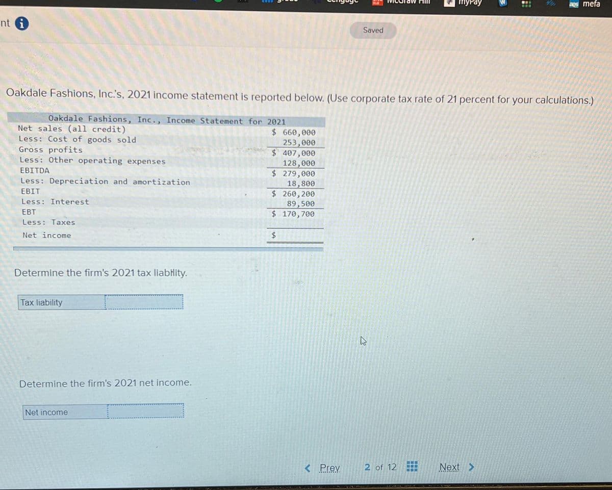 nt i
Net sales (all credit)
Less: Cost of goods sold
Gross profits
Less: Other operating expenses
EBITDA
Less: Depreciation and amortization
EBIT
Less: Interest
EBT
Less: Taxes
Net income
Determine the firm's 2021 tax liability.
Tax liability
Oakdale Fashions, Inc.'s, 2021 income statement is reported below. (Use corporate tax rate of 21 percent for your calculations.)
Oakdale Fashions, Inc., Income Statement for 2021
Determine the firm's 2021 net income.
Net income
$ 660,000
253,000
$ 407,000
128,000
$ 279,000
18,800
$ 260,200
89,500
$ 170,700
$
Saved
< Prev
K
myPay
2 of 12
ww
Next
aos mefa