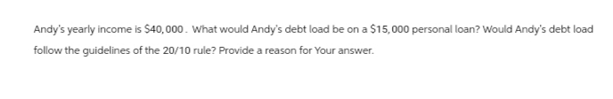Andy's yearly income is $40,000. What would Andy's debt load be on a $15,000 personal loan? Would Andy's debt load
follow the guidelines of the 20/10 rule? Provide a reason for Your answer.