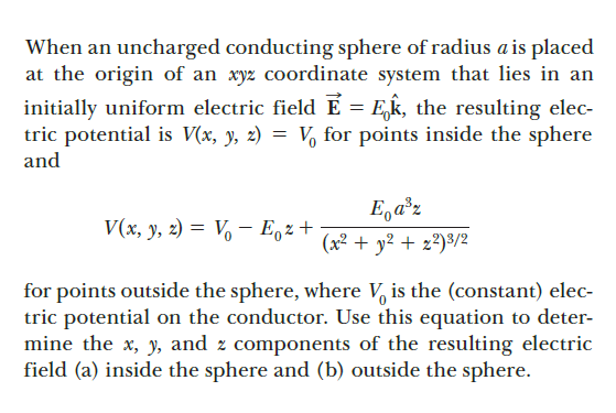 When an uncharged conducting sphere of radius a is placed
at the origin of an xyz coordinate system that lies in an
initially uniform electric field É = E,k, the resulting elec-
tric potential is V(x, y, 2) = V, for points inside the sphere
and
E,a°z
V(x, y, 2) = V – E,z +
(x² + y² + z²)3/2
for points outside the sphere, where V, is the (constant) elec-
tric potential on the conductor. Use this equation to deter-
mine the x, y, and z components of the resulting electric
field (a) inside the sphere and (b) outside the sphere.
