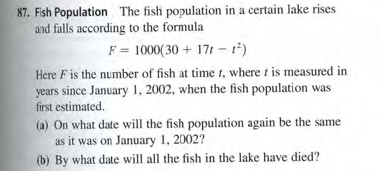 87. Fish Population The fish population in a certain lake rises
and falls according to the formula
F = 1000(30 + 17t - t)
Here F is the number of fish at time t, where t is measured in
years since January 1, 2002, when the fish population was
first estimated.
(a) On what date will the fish population again be the same
as it was on January 1, 2002?
(b) By what date will all the fish in the lake have died?

