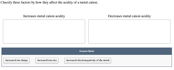 Classify these factors by how they affect the acidity of a metal cation.
Increases metal cation acidity
Decreases metal cation acidity
Answer Bank
increased ion charge
increasod ion size
increased clectroncgativity of the metal
