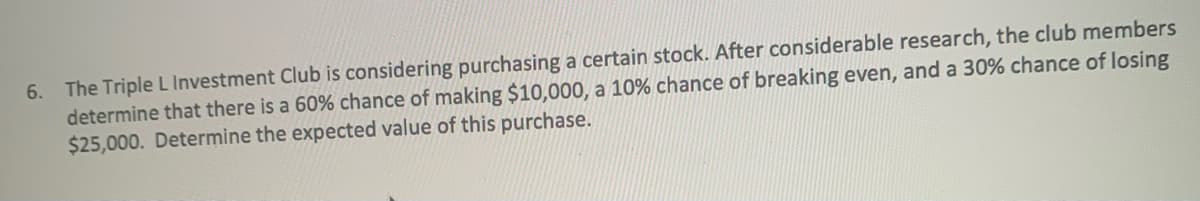 The Triple L Investment Club is considering purchasing a certain stock. After considerable research, the club members
determine that there is a 60% chance of making $10,000, a 10% chance of breaking even, and a 30% chance of losing
$25,000. Determine the expected value of this purchase.
6.
