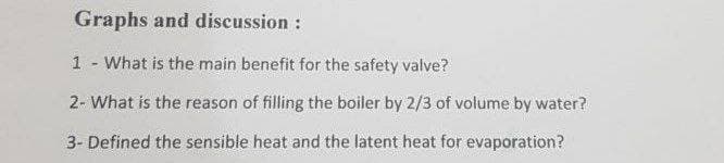 Graphs and discussion :
1 - What is the main benefit for the safety valve?
2- What is the reason of filling the boiler by 2/3 of volume by water?
3- Defined the sensible heat and the latent heat for evaporation?
