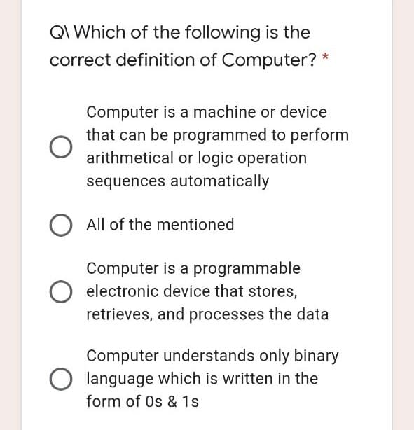 QI Which of the following is the
correct definition of Computer? *
Computer is a machine or device
that can be programmed to perform
arithmetical or logic operation
sequences automatically
All of the mentioned
Computer is a programmable
electronic device that stores,
retrieves, and processes the data
Computer understands only binary
language which is written in the
form of Os & 1s
