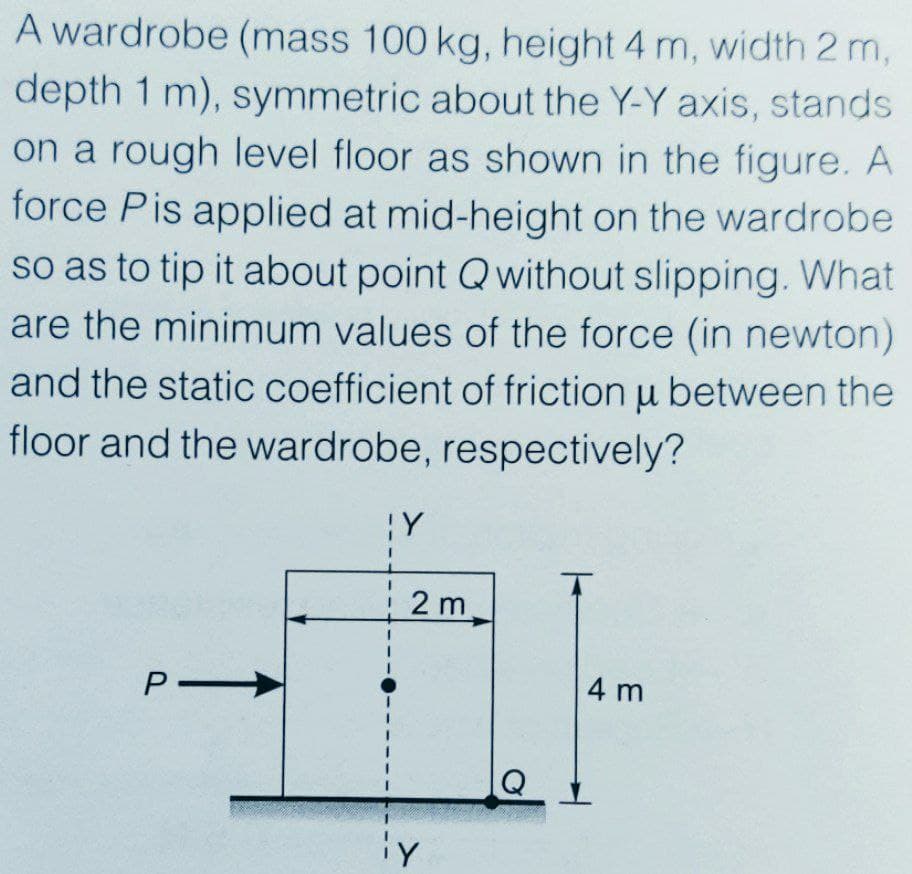 A wardrobe (mass 100 kg, height 4 m, width 2 m,
depth 1 m), symmetric about the Y-Y axis, stands
on a rough level floor as shown in the figure. A
force Pis applied at mid-height on the wardrobe
so as to tip it about point Q without slipping. What
are the minimum values of the force (in newton)
and the static coefficient of friction u between the
floor and the wardrobe, respectively?
2 m
4 m
