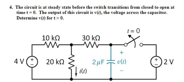 4. The circuit is at steady state before the switch transitions from closed to open at
time t = 0. The output of this circuit is v(t), the voltage across the capacitor.
Determine v(t) for t> 0.
t = 0
10 kN
30 kQ
4 V
20 kQ
2µF
v(t)
2 V
i(t)
