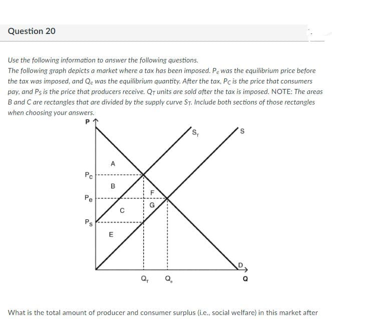 Question 20
Use the following information to answer the following questions.
The following graph depicts a market where a tax has been imposed. Pe was the equilibrium price before
the tax was imposed, and Qe was the equilibrium quantity. After the tax, Pc is the price that consumers
pay, and Ps is the price that producers receive. QT units are sold after the tax is imposed. NOTE: The areas
B and C are rectangles that are divided by the supply curve ST. Include both sections of those rectangles
when choosing your answers.
s,
A
Pc
B
Pe
Ps
E
What is the total amount of producer and consumer surplus (i.e., social welfare) in this market after
