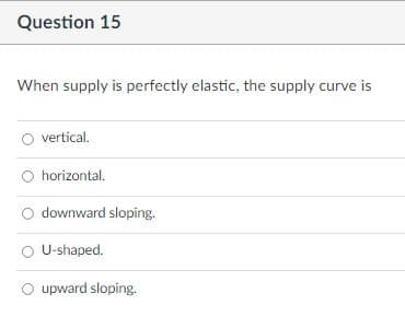 Question 15
When supply is perfectly elastic, the supply curve is
vertical.
horizontal.
downward sloping.
O U-shaped.
O upward sloping.

