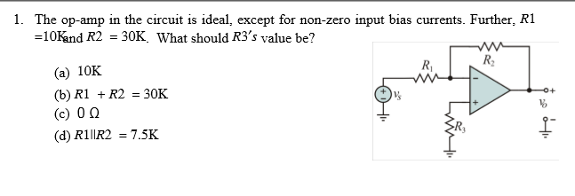 1. The op-amp in the circuit is ideal, except for non-zero input bias currents. Further, R1
=10Kand R2
30K. What should R3's value be?
(а) 10K
R
R2
(b) R1 + R2 = 30K
(c) 0 Q
(d) R1||R2 = 7.5K
L
