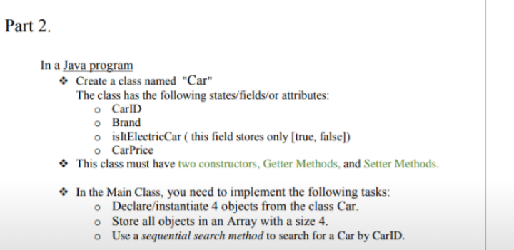 Part 2.
In a Java program
• Create a class named "Car"
The class has the following states/fields/or attributes:
o CarlD
o Brand
o isltElectricCar ( this field stores only [true, false])
o CarPrice
• This class must have two constructors, Getter Methods, and Setter Methods.
* In the Main Class, you need to implement the following tasks:
o Declare/instantiate 4 objects from the class Car.
o Store all objects in an Array with a size 4.
o Use a sequential search method to search for a Car by CarID.
