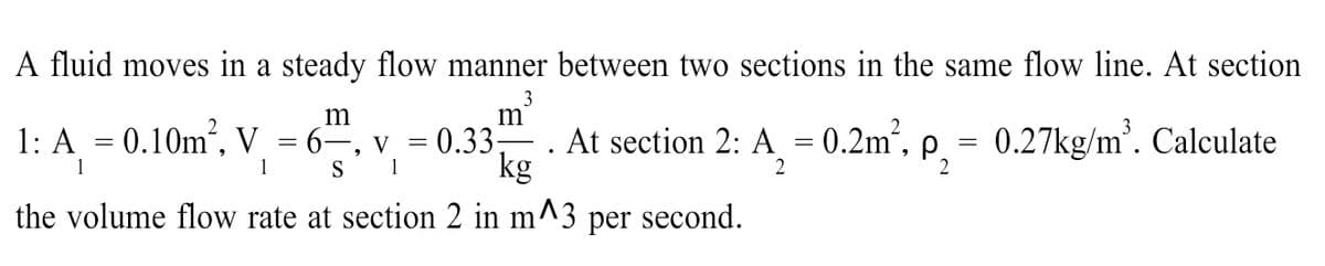 A fluid moves in a steady flow manner between two sections in the same flow line. At section
3
m
m
1: A = 0.10m², V = 6“
V
1
0.33 . At section 2: A = 0.2m,
kg
P,
= 0.27kg/m'. Calculate
||
1
S
2
the volume flow rate at section 2 in m-
per second.
