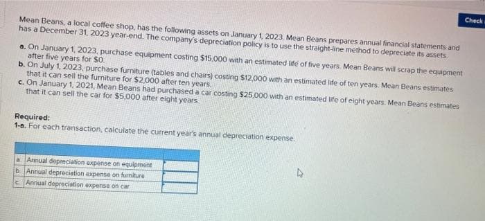 Mean Beans, a local coffee shop, has the following assets on January 1, 2023. Mean Beans prepares annual financial statements and
has a December 31, 2023 year-end. The company's depreciation policy is to use the straight-line method to depreciate its assets.
a. On January 1, 2023, purchase equipment costing $15,000 with an estimated life of five years. Mean Beans will scrap the equipment
after five years for $0.
b. On July 1, 2023, purchase furniture (tables and chairs) costing $12,000 with an estimated life of ten years. Mean Beans estimates
that it can sell the furniture for $2,000 after ten years.
c. On January 1, 2021, Mean Beans had purchased a car costing $25,000 with an estimated life of eight years. Mean Beans estimates
that it can sell the car for $5,000 after eight years
Required:
1-a. For each transaction, calculate the current year's annual depreciation expense.
a Annual depreciation expense on equipment
b. Annual depreciation expense on furniture
c Annual depreciation expense on car
Check w
