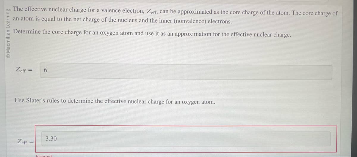 Macmillan Learning
The effective nuclear charge for a valence electron, Zeff, can be approximated as the core charge of the atom. The core charge of
an atom is equal to the net charge of the nucleus and the inner (nonvalence) electrons.
Determine the core charge for an oxygen atom and use it as an approximation for the effective nuclear charge.
Zeff = 6
Use Slater's rules to determine the effective nuclear charge for an oxygen atom.
Zeff =
3.30
Incorrect