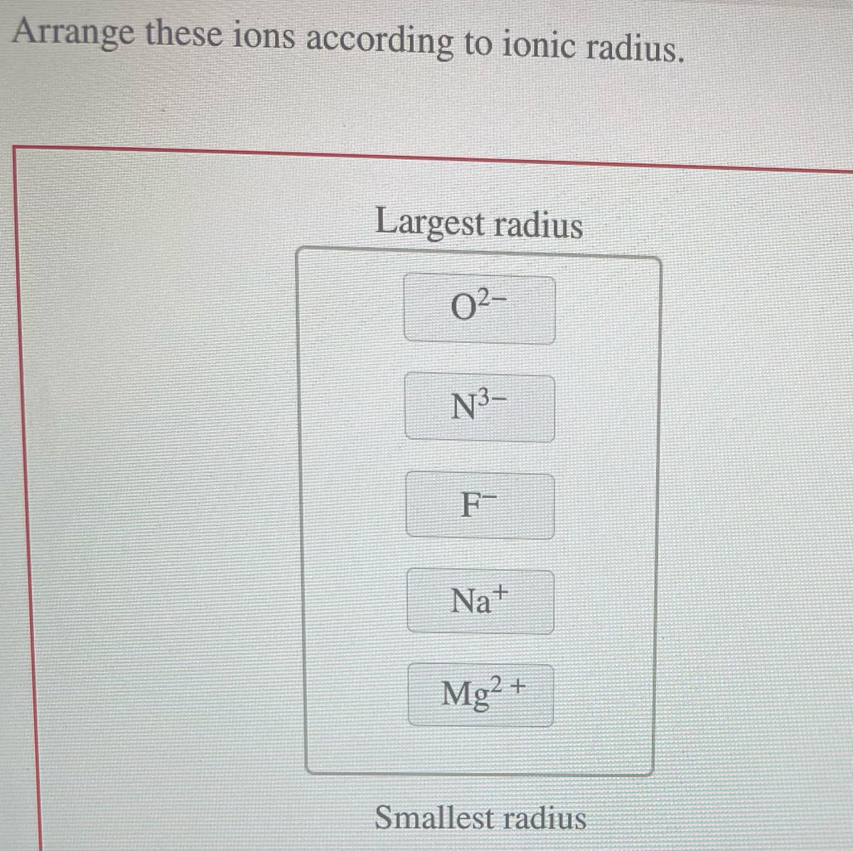 Arrange these ions according to ionic radius.
Largest radius
0²-
N³-
F
Na+
Mg2+
Smallest radius
