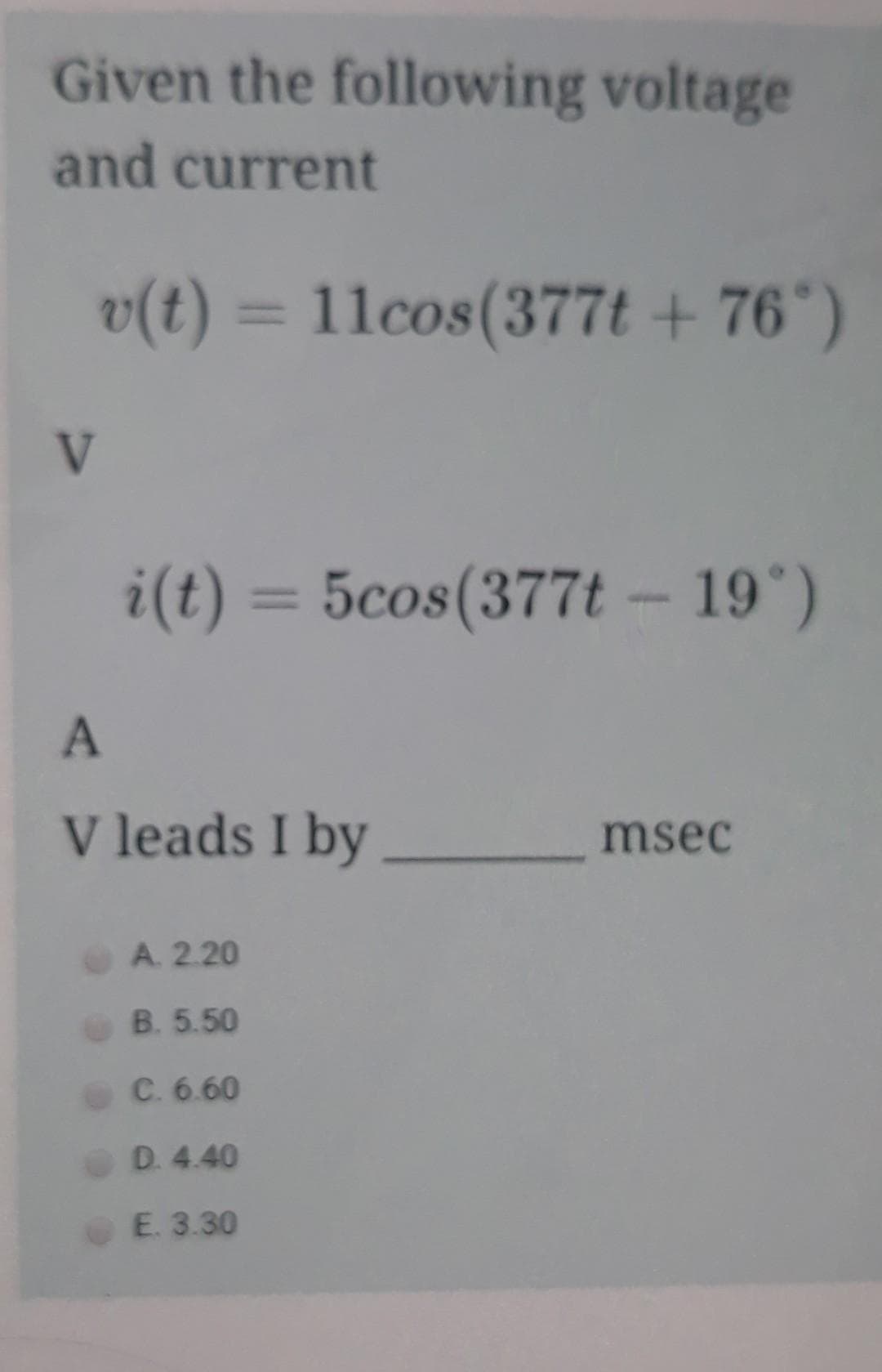Given the following voltage
and current
v(t) = 11cos(377t + 76*)
V
i(t) = 5cos(377t - 19)
%3D
V leads I by
msec
A. 2.20
B. 5.50
C. 6.60
D. 4.40
E. 3.30
