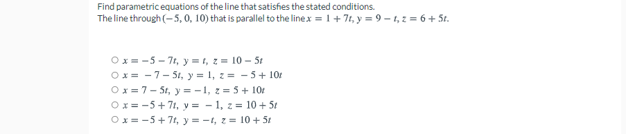 Find parametric equations of the line that satisfies the stated conditions.
The line through (- 5, 0, 10) that is parallel to the linex = 1+ 7t, y = 9 – 1, z = 6 + 5t.
O x = -5 – 7t, y = t, z = 10 – 5t
O x = - 7- 5t, y = 1, z = - 5+ 10t
O x = 7- 5t, y = - 1, z = 5+ 101
O x = -5+ 7t, y = - 1, z = 10 + 5t
O x = -5+ 7t, y = -t, z = 10 + 5t
