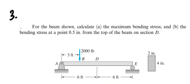 3.
For the beam shown, calculate (a) the maximum bending stress; and (b) the
bending stress at a point 0.5 in. from the top of the beam on section D.
| 2000 lb
2 in.
-3 ft
D
4 in.
6 ft
6 ft
