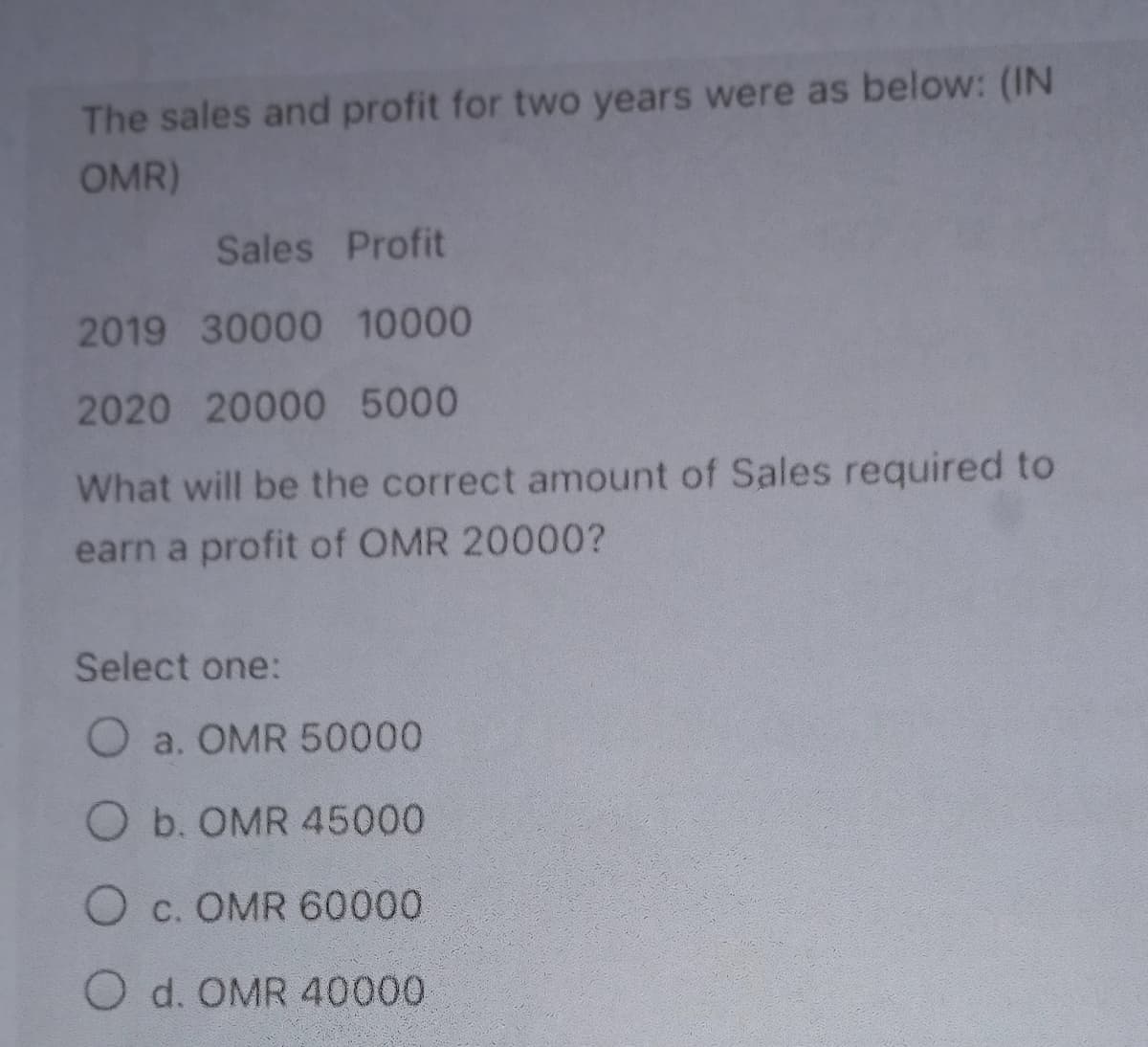 The sales and profit for two years were as below: (IN
OMR)
Sales Profit
2019 30000 10000
2020 20000 5000
What will be the correct amount of Sales required to
earn a profit of OMR 20000?
Select one:
O a. OMR 50000
O b. OMR 45000
O c. OMR 60000
O d. OMR 40000
