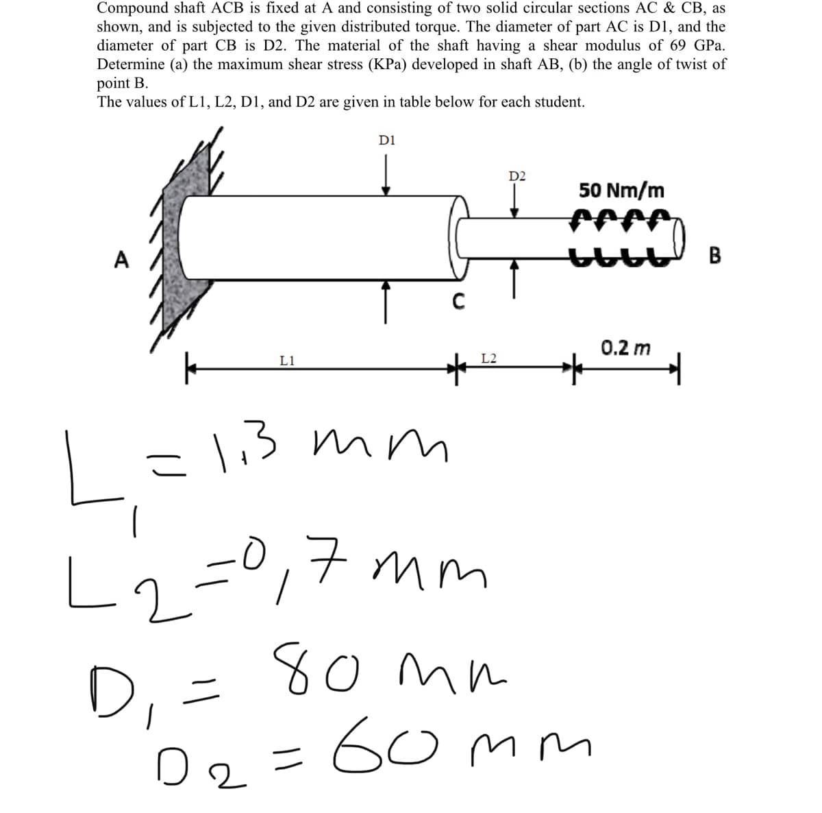 Compound shaft ACB is fixed at A and consisting of two solid circular sections AC & CB, as
shown, and is subjected to the given distributed torque. The diameter of part AC is D1, and the
diameter of part CB is D2. The material of the shaft having a shear modulus of 69 GPa.
Determine (a) the maximum shear stress (KPa) developed in shaft AB, (b) the angle of twist of
point B.
The values of L1, L2, D1, and D2 are given in table below for each student.
D1
D2
50 Nm/m
A
B
0.2 m
L1
L2
=l13 mm
1.3
L2=0,7 mm
80mm
60mm
D, =
