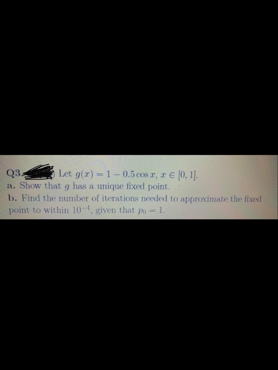 Let g(x) = 1- 0.5 cos r, r E (0, 1].
a. Show thatg has a unique fixed point.
b. Find the number of iterations needed to approximate the fixed
point to within 10-4, given that po = 1.
