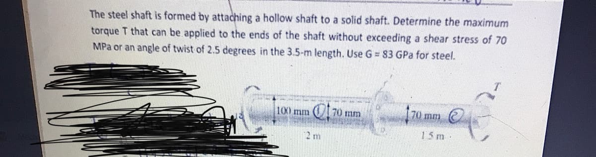 The steel shaft is formed by attaching a hollow shaft to a solid shaft. Determine the maximum
torque T that can be applied to the ends of the shaft without exceeding a shear stress of 70
MPa or an angle of twist of 2.5 degrees in the 3.5-m length. Use G = 83 GPa for steel.
100 mm
70 mm
70 mm C
15m-
2 m
