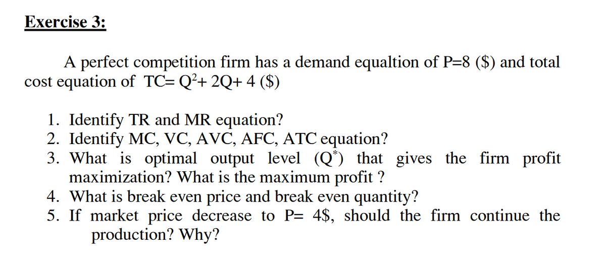 Exercise 3:
A perfect competition firm has a demand equaltion of P=8 ($) and total
cost equation of TC= Q²+ 2Q+ 4 ($)
1. Identify TR and MR equation?
2. Identify MC, VC, AVC, AFC, ATC equation?
3. What is optimal output level (Q*) that gives the firm profit
maximization? What is the maximum profit ?
4. What is break even price and break even quantity?
5. If market price decrease to P= 4$, should the firm continue the
production? Why?