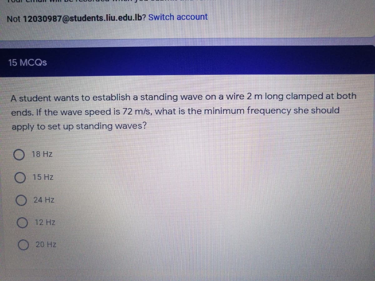 Not 12030987@students.liu.edu.lb? Switch account
15 MCQS
A student wants to establish a standing wave on a wire 2 m long clamped at both
ends. If the wave speed is 72 m/s, what is the minimum frequency she should
apply to set up standing waves?
18 Hz.
O 15 Hz
O 24 Hz
O 12 Hz
20 Hz
