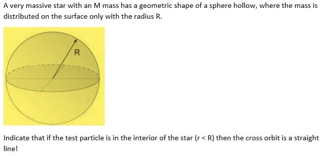 A very massive star with an M mass has a geometric shape of a sphere hollow, where the mass is
distributed on the surface only with the radius R.
R
Indicate that if the test particle is in the interior of the star (r < R) then the cross orbit is a straight
line!
