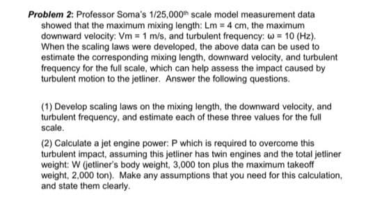 Problem 2: Professor Soma's 1/25,000th scale model measurement data
showed that the maximum mixing length: Lm = 4 cm, the maximum
downward velocity: Vm = 1 m/s, and turbulent frequency: w = 10 (Hz).
When the scaling laws were developed, the above data can be used to
estimate the corresponding mixing length, downward velocity, and turbulent
frequency for the full scale, which can help assess the impact caused by
turbulent motion to the jetliner. Answer the following questions.
(1) Develop scaling laws on the mixing length, the downward velocity, and
turbulent frequency, and estimate each of these three values for the full
scale.
(2) Calculate a jet engine power: P which is required to overcome this
turbulent impact, assuming this jetliner has twin engines and the total jetliner
weight: W (jetliner's body weight, 3,000 ton plus the maximum takeoff
weight, 2,000 ton). Make any assumptions that you need for this calculation,
and state them clearly.
