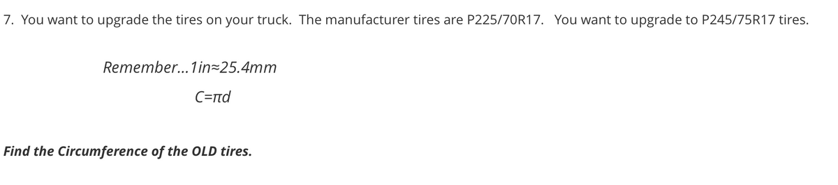 7. You want to upgrade the tires on your truck. The manufacturer tires are P225/70R17. You want to upgrade to P245/75R17 tires.
Remember... 1in 25.4mm
C=rnd
Find the Circumference of the OLD tires.

